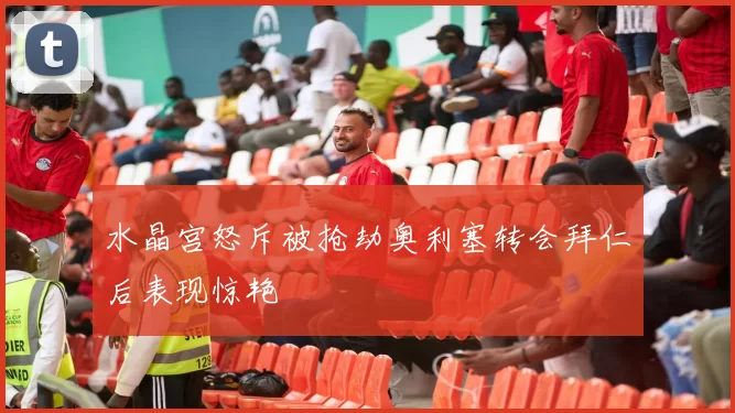 水晶宫怒斥被抢劫奥利塞转会拜仁后表现惊艳