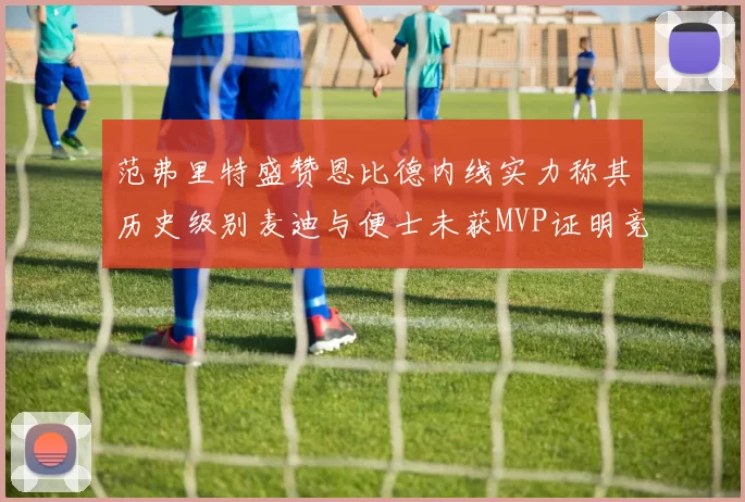 范弗里特盛赞恩比德内线实力称其历史级别麦迪与便士未获MVP证明竞争激烈