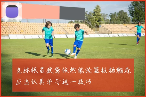 克林根虽疲惫依然能抢篮板杨瀚森应当认真学习这一技巧