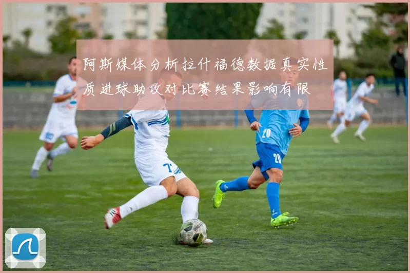 阿斯媒体分析拉什福德数据真实性质进球助攻对比赛结果影响有限
