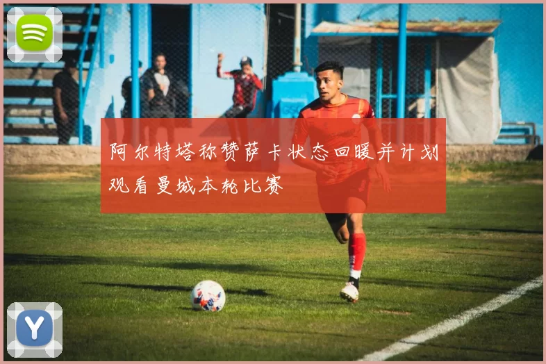 阿尔特塔称赞萨卡状态回暖并计划观看曼城本轮比赛