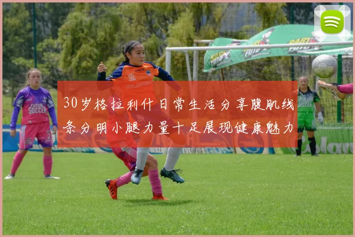 30岁格拉利什日常生活分享腹肌线条分明小腿力量十足展现健康魅力
