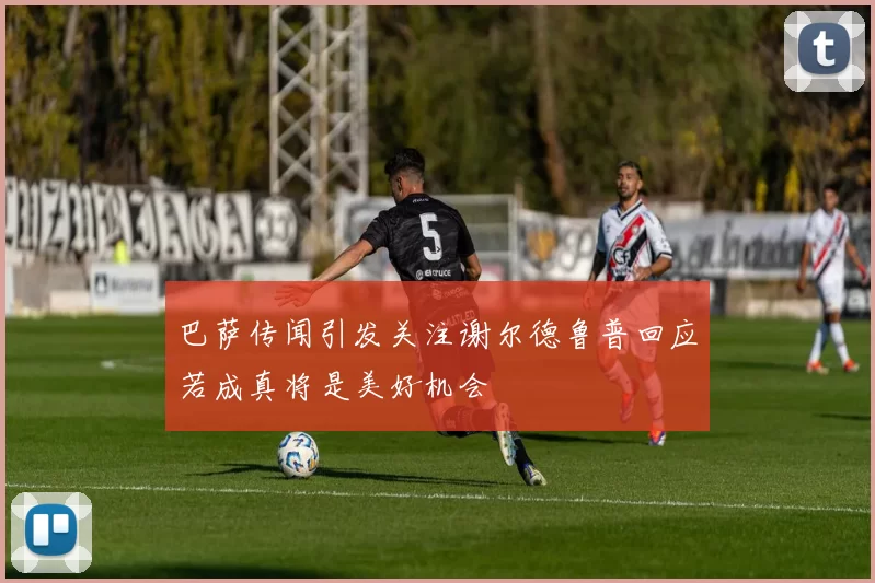 巴萨传闻引发关注谢尔德鲁普回应若成真将是美好机会