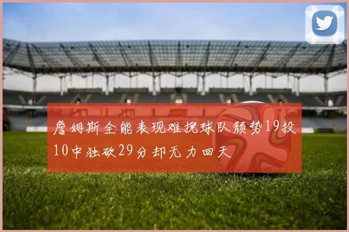 詹姆斯全能表现难挽球队颓势19投10中独砍29分却无力回天