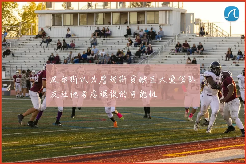 皮尔斯认为詹姆斯贡献巨大受伤队友让他考虑退役的可能性