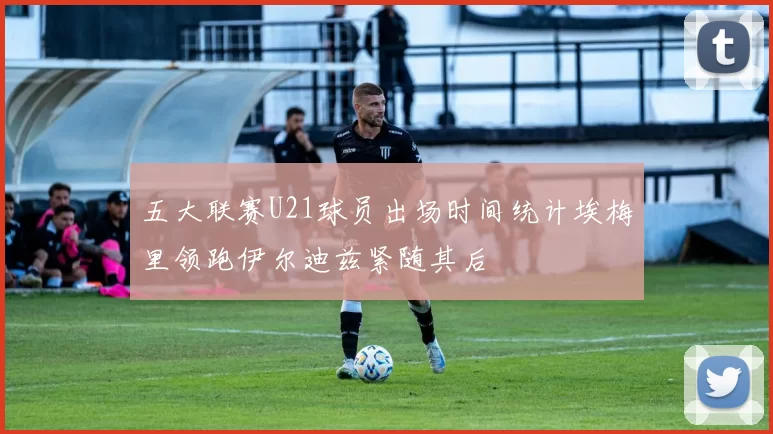 五大联赛U21球员出场时间统计埃梅里领跑伊尔迪兹紧随其后