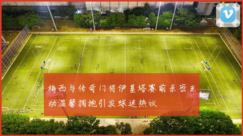 梅西与传奇门将伊基塔赛前亲密互动温馨拥抱引发球迷热议