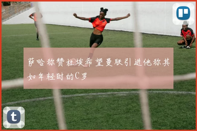 萨哈称赞杜埃希望曼联引进他称其如年轻时的C罗