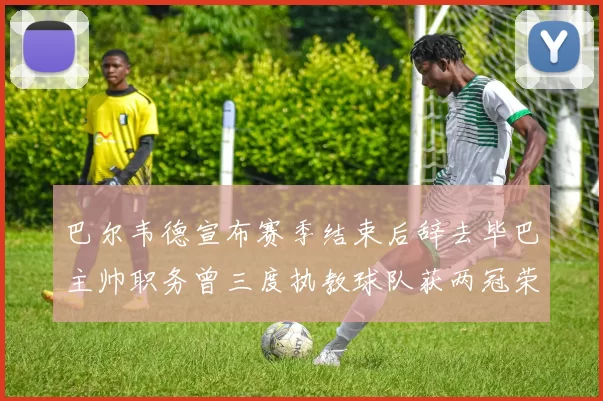 巴尔韦德宣布赛季结束后辞去毕巴主帅职务曾三度执教球队获两冠荣耀