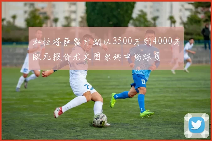 加拉塔萨雷计划以3500万到4000万欧元报价尤文图尔姆中场球员