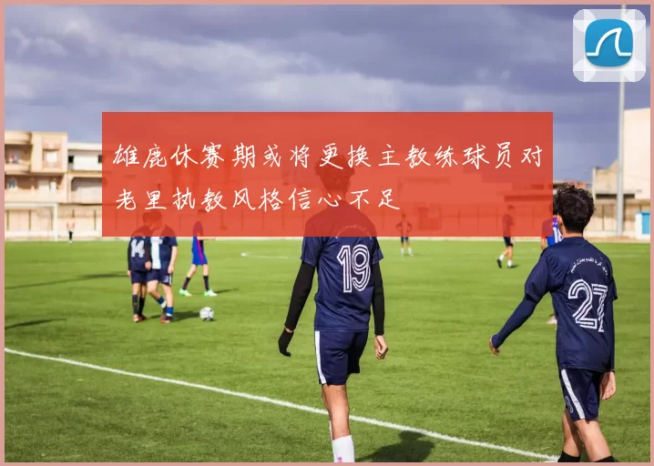 雄鹿休赛期或将更换主教练球员对老里执教风格信心不足