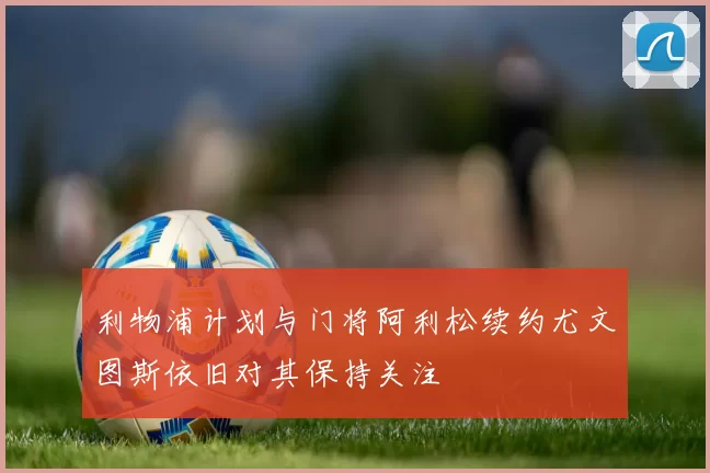 利物浦计划与门将阿利松续约尤文图斯依旧对其保持关注