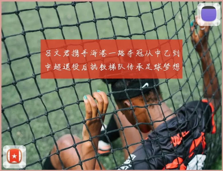 吕文君携手海港一路夺冠从中乙到中超退役后执教梯队传承足球梦想