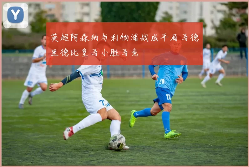 英超阿森纳与利物浦战成平局马德里德比皇马小胜马竞