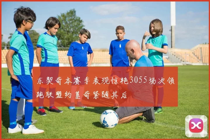东契奇本赛季表现惊艳3055场次领跑联盟约基奇紧随其后