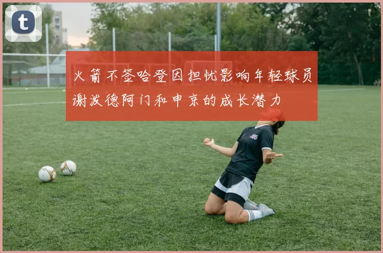 火箭不签哈登因担忧影响年轻球员谢泼德阿门和申京的成长潜力
