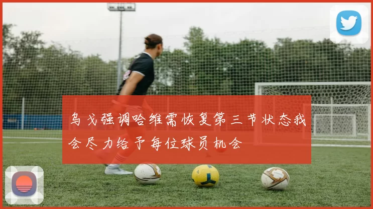 乌戈强调哈维需恢复第三节状态我会尽力给予每位球员机会