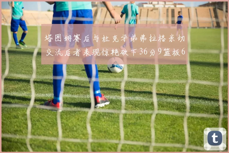 塔图姆赛后与杜克学弟弗拉格亲切交流后者表现惊艳砍下36分9篮板6助攻