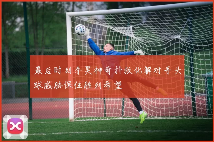 最后时刻李昊神奇扑救化解对手头球威胁保住胜利希望