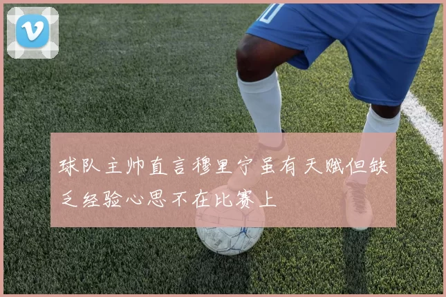 球队主帅直言穆里宁虽有天赋但缺乏经验心思不在比赛上
