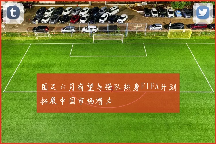国足六月有望与强队热身FIFA计划拓展中国市场潜力